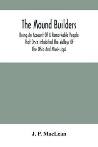 Cover image for The Mound Builders: Being An Account Of A Remarkable People That Once Inhabited The Valleys Of The Ohio And Mississippi, Together With An Investigation Into The Archaeology Of Butler County, O.
