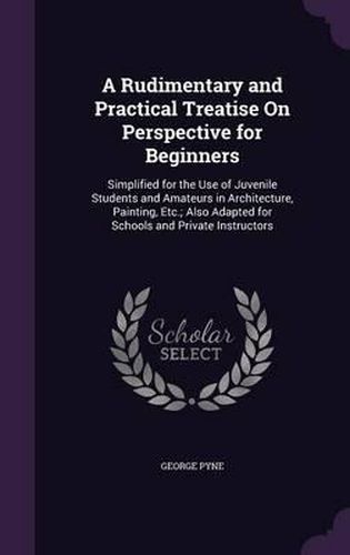 Cover image for A Rudimentary and Practical Treatise on Perspective for Beginners: Simplified for the Use of Juvenile Students and Amateurs in Architecture, Painting, Etc.; Also Adapted for Schools and Private Instructors
