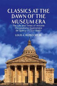 Cover image for Classics at the Dawn of the Museum Era: The Life and Times of Antoine Chrysostome Quatremere de Quincy (1755-1849)