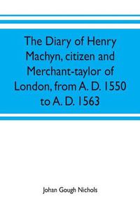 Cover image for The diary of Henry Machyn, citizen and merchant-taylor of London, from A. D. 1550 to A. D. 1563