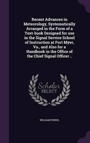 Recent Advances in Meteorology, Systematically Arranged in the Form of a Text-Book Designed for Use in the Signal Service School of Instruction at Fort Myer, Va., and Also for a Handbook in the Office of the Chief Signal Officer ..