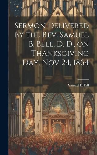 Cover image for Sermon Delivered by the Rev. Samuel B. Bell, D. D., on Thanksgiving day, Nov 24, 1864