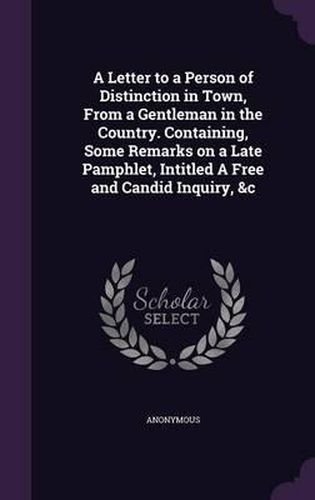 Cover image for A Letter to a Person of Distinction in Town, from a Gentleman in the Country. Containing, Some Remarks on a Late Pamphlet, Intitled a Free and Candid Inquiry, &C