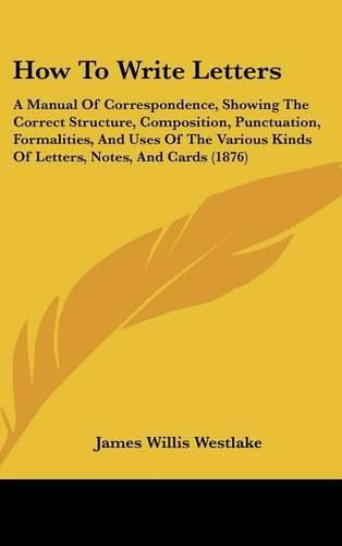 Cover image for How to Write Letters: A Manual of Correspondence, Showing the Correct Structure, Composition, Punctuation, Formalities, and Uses of the Various Kinds of Letters, Notes, and Cards (1876)