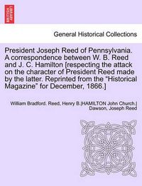 Cover image for President Joseph Reed of Pennsylvania. a Correspondence Between W. B. Reed and J. C. Hamilton [Respecting the Attack on the Character of President Reed Made by the Latter. Reprinted from the Historical Magazine for December, 1866.]