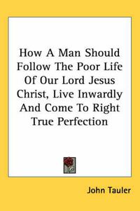 Cover image for How a Man Should Follow the Poor Life of Our Lord Jesus Christ, Live Inwardly and Come to Right True Perfection