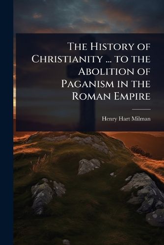 Cover image for The History of Christianity ... to the Abolition of Paganism in the Roman Empire