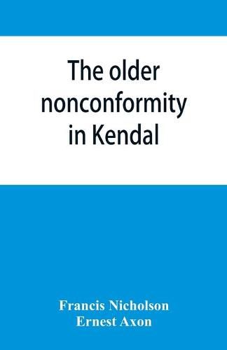 Cover image for The older nonconformity in Kendal: a history of the Unitarian Chapel in the Market Place with transcripts fo the registers and notices of the nonconformist academies of Richard Frankland, M.A., and Caleb Rotheram, D.D.