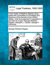 Cover image for In the Matter of Matthew Stanley Quay: Before the Committee on Privileges and Elections of the Senate of the United States: Brief and Argument in Opposition to His Claim to a Seat / George Wharton Pepper, Hampton L. Carson, George F. Edmunds.