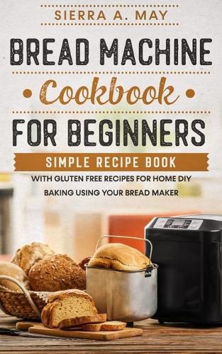 Cover image for Bread Machine Cookbook For Beginners: Simple Recipe Book With Gluten Free Recipes For Home DIY Baking Using Your Bread Maker