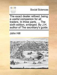 Cover image for The Exact Dealer Refined: Being a Useful Companion for All Traders. in Three Parts. ... the Sixth Edition, Enlarged. by J.H. Author of the Secretary's Guide.