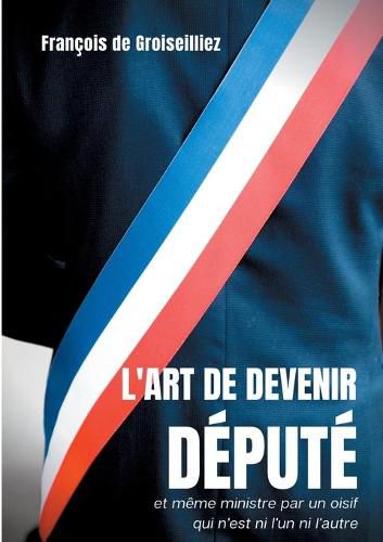 Cover image for L'art de devenir depute et meme ministre par un oisif qui n'est ni l'un ni l'autre: Essai sur la deputation en France entre la Premiere et la Seconde Republique