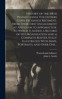 Cover image for History of the 118th Pennsylvania Volunteers Corn Exchange Regiment, From Their First Engagement at Antietam to Appomattox. To Which is Added a Record of Its Organization and a Complete Roster. Fully Illustrated With Maps, Portraits, and Over One...