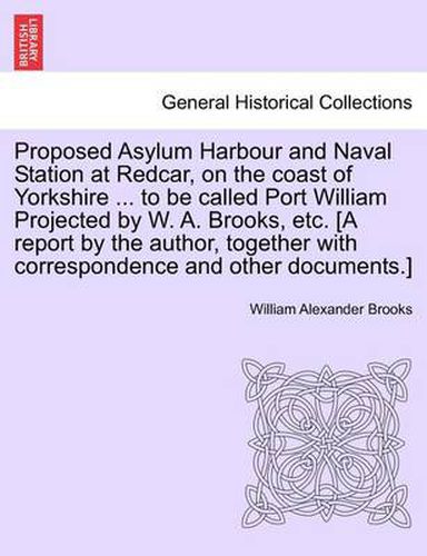 Cover image for Proposed Asylum Harbour and Naval Station at Redcar, on the Coast of Yorkshire ... to Be Called Port William Projected by W. A. Brooks, Etc. [A Report by the Author, Together with Correspondence and Other Documents.]