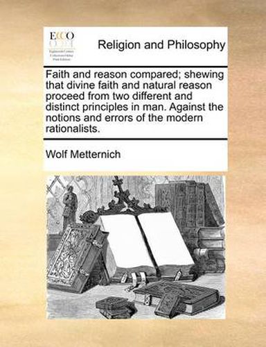 Cover image for Faith and Reason Compared; Shewing That Divine Faith and Natural Reason Proceed from Two Different and Distinct Principles in Man. Against the Notions and Errors of the Modern Rationalists.