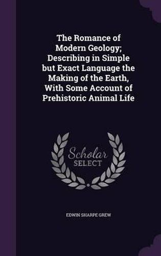 The Romance of Modern Geology; Describing in Simple But Exact Language the Making of the Earth, with Some Account of Prehistoric Animal Life