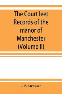 Cover image for The Court leet records of the manor of Manchester, from the year 1552 to the year 1686, and from the year 1731 to the year 1846 (Volume II)