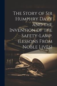 Cover image for The Story of Sir Humphry Davy and the Invention of the Safety-Lamp. (Lessons From Noble Lives)