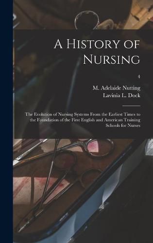 A History of Nursing [microform]: the Evolution of Nursing Systems From the Earliest Times to the Foundation of the First English and American Training Schools for Nurses; 4