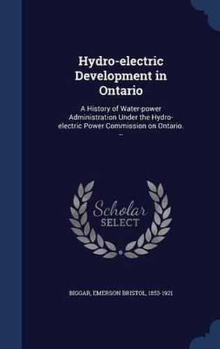 Hydro-Electric Development in Ontario: A History of Water-Power Administration Under the Hydro-Electric Power Commission on Ontario. --