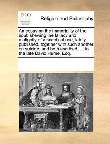 Cover image for An Essay on the Immortality of the Soul; Shewing the Fallacy and Malignity of a Sceptical One, Lately Published, Together with Such Another on Suicide; And Both Ascribed, ... to the Late David Hume, Esq.