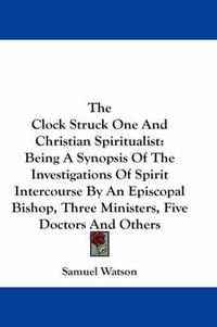 Cover image for The Clock Struck One And Christian Spiritualist: Being A Synopsis Of The Investigations Of Spirit Intercourse By An Episcopal Bishop, Three Ministers, Five Doctors And Others