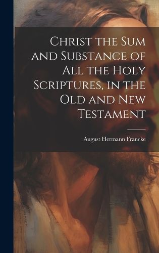 Christ the sum and Substance of all the Holy Scriptures, in the Old and New Testament