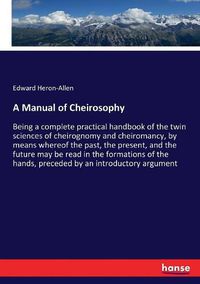 Cover image for A Manual of Cheirosophy: Being a complete practical handbook of the twin sciences of cheirognomy and cheiromancy, by means whereof the past, the present, and the future may be read in the formations of the hands, preceded by an introductory argument