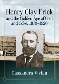 Cover image for Henry Clay Frick and the Golden Age of Coal and Coke, 1870-1920