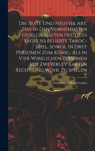 Cover image for Die Beste Und Neueste Art, Das In Den Vornehmsten Gesellschaften Heutiges Tages So Beliebte Taroc-spiel, Sowol In Drey Personen Zum Koenig, Als In Vier Wirklichen Personen Mit Zweyerley Karten Recht Und Wohl Zu Spielen