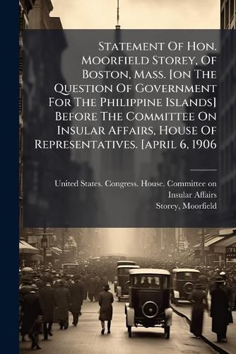 Cover image for Statement of Hon. Moorfield Storey, of Boston, Mass. [On the Question of Government for the Philippine Islands] Before the Committee on Insular Affairs, House of Representatives. [April 6, 1906