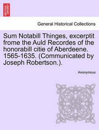 Cover image for Sum Notabill Thinges, Excerptit Frome the Auld Recordes of the Honorabill Citie of Aberdeene. 1565-1635. (Communicated by Joseph Robertson.).