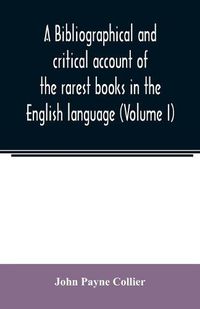 Cover image for A bibliographical and critical account of the rarest books in the English language, alphabetically arranged, which during the last fifty years have come under the observation of J. Payne Collier, F.S.A (Volume I)