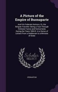 Cover image for A Picture of the Empire of Buonaparte: And His Federate Nations; Or, the Belgian Traveller: Being a Tour Through Holland, France and Switzerland, During the Years 1804-5. in a Series of Letters from a Nobleman to a Minister of State