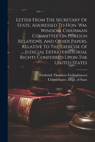 Letter From The Secretary Of State, Addressed To Hon. Wm. Windom, Chairman Committee On Foreign Relations, And Other Papers, Relative To The Exercise Of Judicial Extraterritorial Rights Conferred Upon The United States