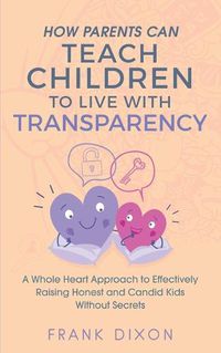 Cover image for How Parents Can Teach Children to Live With Transparency: A Whole Heart Approach to Effectively Raising Honest and Candid Kids Without Secrets