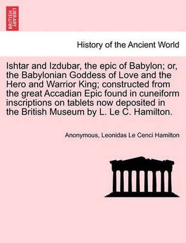 Cover image for Ishtar and Izdubar, the Epic of Babylon; Or, the Babylonian Goddess of Love and the Hero and Warrior King; Constructed from the Great Accadian Epic Found in Cuneiform Inscriptions on Tablets Now Deposited in the British Museum by L. Le C. Hamilton.