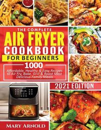 Cover image for The Complete Air Fryer Cookbook for Beginners: 1000 Affordable, Healthy & Easy Recipes to Air Fry, Bake, Grill & Roast Most Delicious Family Meals