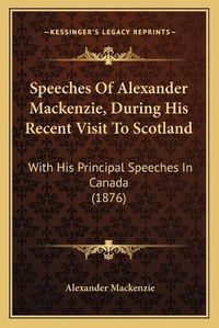 Cover image for Speeches of Alexander MacKenzie, During His Recent Visit to Speeches of Alexander MacKenzie, During His Recent Visit to Scotland Scotland: With His Principal Speeches in Canada (1876) with His Principal Speeches in Canada (1876)