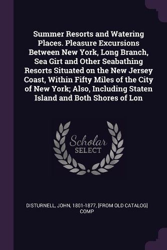 Cover image for Summer Resorts and Watering Places. Pleasure Excursions Between New York, Long Branch, Sea Girt and Other Seabathing Resorts Situated on the New Jersey Coast, Within Fifty Miles of the City of New York; Also, Including Staten Island and Both Shores of Lon