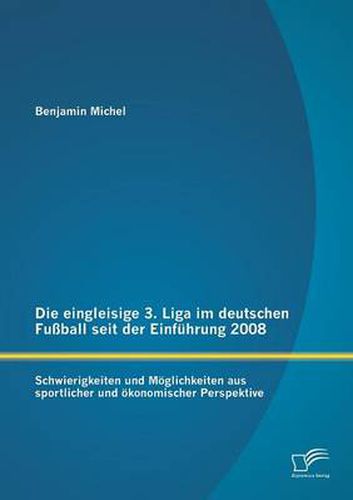 Die eingleisige 3. Liga im deutschen Fussball seit der Einfuhrung 2008: Schwierigkeiten und Moeglichkeiten aus sportlicher und oekonomischer Perspektive