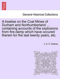 Cover image for A Treatise on the Coal Mines of Durham and Northumberland ... Containing Accounts of the Explosions from Fire-Damp Which Have Occured Therein for the Last Twenty Years, Etc.