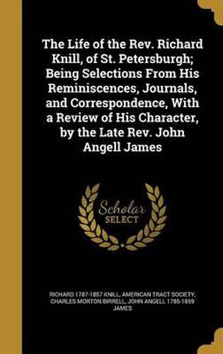 The Life of the REV. Richard Knill, of St. Petersburgh; Being Selections from His Reminiscences, Journals, and Correspondence, with a Review of His Character, by the Late REV. John Angell James