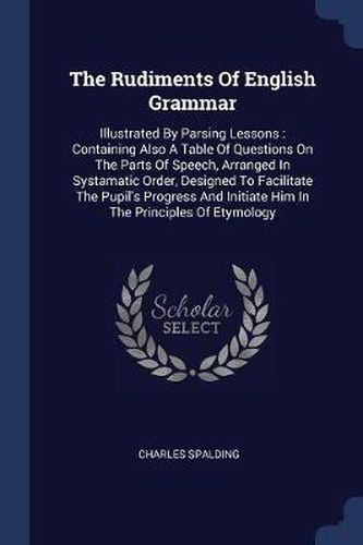 Cover image for The Rudiments of English Grammar: Illustrated by Parsing Lessons: Containing Also a Table of Questions on the Parts of Speech, Arranged in Systamatic Order, Designed to Facilitate the Pupil's Progress and Initiate Him in the Principles of Etymology