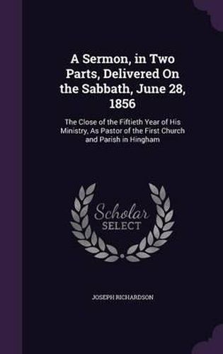 Cover image for A Sermon, in Two Parts, Delivered on the Sabbath, June 28, 1856: The Close of the Fiftieth Year of His Ministry, as Pastor of the First Church and Parish in Hingham