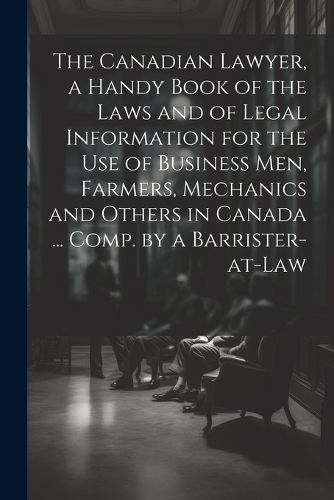 The Canadian Lawyer, a Handy Book of the Laws and of Legal Information for the use of Business men, Farmers, Mechanics and Others in Canada ... Comp. by a Barrister-at-law