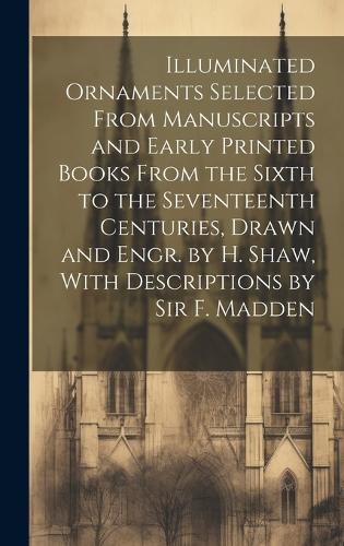 Cover image for Illuminated Ornaments Selected From Manuscripts and Early Printed Books From the Sixth to the Seventeenth Centuries, Drawn and Engr. by H. Shaw, With Descriptions by Sir F. Madden