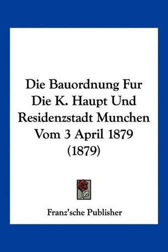 Cover image for Die Bauordnung Fur Die K. Haupt Und Residenzstadt Munchen Vom 3 April 1879 (1879)