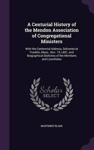 Cover image for A Centurial History of the Mendon Association of Congregational Ministers: With the Centennial Address, Delivered at Franklin, Mass., Nov. 19, L851, and Biographical Sketches of the Members and Licentiates