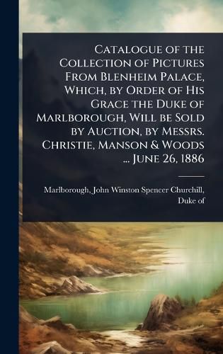 Cover image for Catalogue of the Collection of Pictures From Blenheim Palace, Which, by Order of His Grace the Duke of Marlborough, Will be Sold by Auction, by Messrs. Christie, Manson & Woods ... June 26, 1886